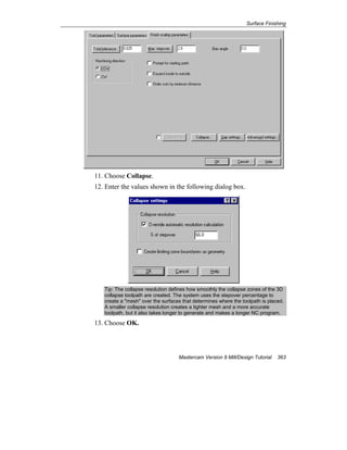Surface Finishing
Mastercam Version 9 Mill/Design Tutorial 363
11. Choose Collapse.
12. Enter the values shown in the following dialog box.
Tip: The collapse resolution defines how smoothly the collapse zones of the 3D
collapse toolpath are created. The system uses the stepover percentage to
create a "mesh" over the surfaces that determines where the toolpath is placed.
A smaller collapse resolution creates a tighter mesh and a more accurate
toolpath, but it also takes longer to generate and makes a longer NC program.
13. Choose OK.
 