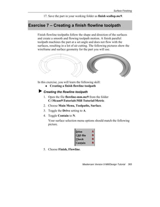 Surface Finishing
Mastercam Version 9 Mill/Design Tutorial 365
17. Save the part in your working folder as finish scallop.mc9.
Exercise 7 – Creating a finish flowline toolpath
Finish flowline toolpaths follow the shape and direction of the surfaces
and create a smooth and flowing toolpath motion. A finish parallel
toolpath machines the part at a set angle and does not flow with the
surfaces, resulting in a lot of air cutting. The following pictures show the
wireframe and surface geometry for the part you will use.
In this exercise, you will learn the following skill:
Creating a finish flowline toolpath
Creating the flowline toolpath
1. Open the file flowline-mm.mc9 from the folder
C:Mcam9TutorialsMill TutorialMetric.
2. Choose Main Menu, Toolpaths, Surface.
3. Toggle the Drive setting to A.
4. Toggle Contain to N.
Your surface selection menu options should match the following
picture.
5. Choose Finish, Flowline.
 
