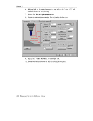 Chapter 15
366 Mastercam Version 9 Mill/Design Tutorial
6. Right-click in the tool display area and select the 5 mm HSS ball
endmill from the tool library.
7. Select the Surface parameters tab.
8. Enter the values as shown on the following dialog box.
9. Select the Finish flowline parameters tab.
10. Enter the values shown on the following dialog box.
 