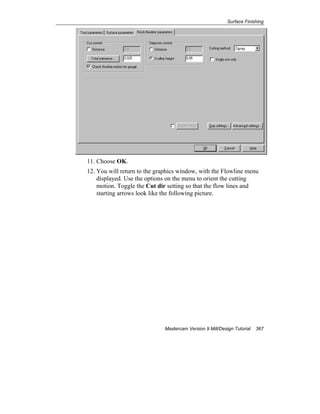 Surface Finishing
Mastercam Version 9 Mill/Design Tutorial 367
11. Choose OK.
12. You will return to the graphics window, with the Flowline menu
displayed. Use the options on the menu to orient the cutting
motion. Toggle the Cut dir setting so that the flow lines and
starting arrows look like the following picture.
 