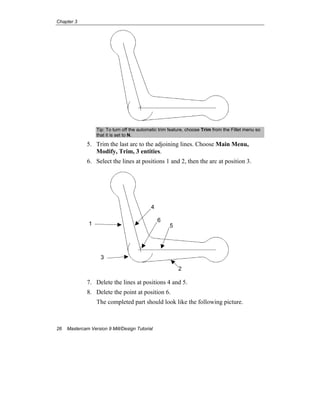 Chapter 3
26 Mastercam Version 9 Mill/Design Tutorial
Tip: To turn off the automatic trim feature, choose Trim from the Fillet menu so
that it is set to N.
5. Trim the last arc to the adjoining lines. Choose Main Menu,
Modify, Trim, 3 entities.
6. Select the lines at positions 1 and 2, then the arc at position 3.
7. Delete the lines at positions 4 and 5.
8. Delete the point at position 6.
The completed part should look like the following picture.
1
2
3
6
4
5
 