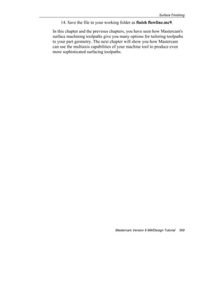 Surface Finishing
Mastercam Version 9 Mill/Design Tutorial 369
14. Save the file in your working folder as finish flowline.mc9.
In this chapter and the previous chapters, you have seen how Mastercam's
surface machining toolpaths give you many options for tailoring toolpaths
to your part geometry. The next chapter will show you how Mastercam
can use the multiaxis capabilities of your machine tool to produce even
more sophisticated surfacing toolpaths.
 