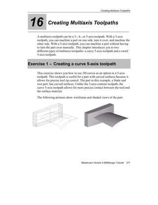 Creating Multiaxis Toolpaths
Mastercam Version 9 Mill/Design Tutorial 371
16 Creating Multiaxis Toolpaths
A multiaxis toolpath can be a 3-, 4-, or 5-axis toolpath. With a 3-axis
toolpath, you can machine a part on one side, turn it over, and machine the
other side. With a 5-axis toolpath, you can machine a part without having
to turn the part over manually. This chapter introduces you to two
different types of multiaxis toolpaths: a curve 5-axis toolpath and a swarf
5-axis toolpath.
Exercise 1 – Creating a curve 5-axis toolpath
This exercise shows you how to use 3D curves as an option in a 5-axis
toolpath. This toolpath is useful for a part with curved surfaces because it
allows for precise tool tip control. The part in this example, a blade and
root part, has curved surfaces. Unlike the 3-axis contour toolpath, the
curve 5-axis toolpath allows for more precise contact between the tool and
the surface material.
The following pictures show wireframe and shaded views of the part.
 