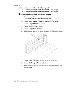 Chapter 16
372 Mastercam Version 9 Mill/Design Tutorial
In this exercise, you will learn the following skills:
Creating a curve 5-axis toolpath with 3-axis output
Creating a curve 5-axis toolpath with 5-axis output
Creating the toolpath with 3-axis output
1. Open curved blade-mm.mc9 from the folder
C:Mcam9TutorialsMill TutorialMetric.
2. Choose Main Menu, Toolpaths, Multiaxis, Curve5ax.
3. Choose Output Format – 3 Axis.
4. Choose the 3D Curves button.
5. Choose Single from the menu.
6. Select the top edge of the rib as shown in the following picture.
7. Choose Done to return to the Curve 5-axis dialog box.
8. Choose the Comp to Surfaces button.
9. Select the blade surface as shown in the following picture and
choose Done.
 