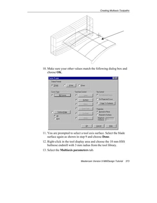 Creating Multiaxis Toolpaths
Mastercam Version 9 Mill/Design Tutorial 373
10. Make sure your other values match the following dialog box and
choose OK.
11. You are prompted to select a tool axis surface. Select the blade
surface again as shown in step 9 and choose Done.
12. Right-click in the tool display area and choose the 10 mm HSS
bullnose endmill with 3 mm radius from the tool library.
13. Select the Multiaxis parameters tab.
 