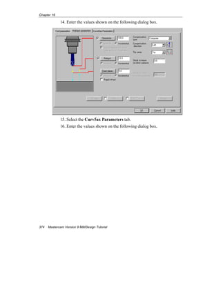 Chapter 16
374 Mastercam Version 9 Mill/Design Tutorial
14. Enter the values shown on the following dialog box.
15. Select the Curv5ax Parameters tab.
16. Enter the values shown on the following dialog box.
 