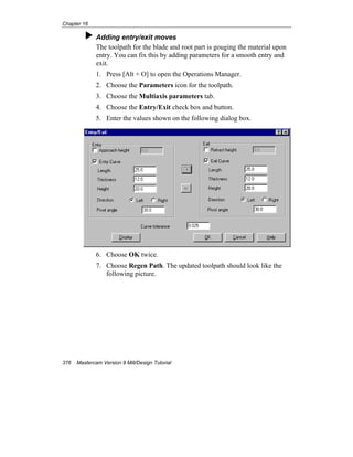 Chapter 16
376 Mastercam Version 9 Mill/Design Tutorial
Adding entry/exit moves
The toolpath for the blade and root part is gouging the material upon
entry. You can fix this by adding parameters for a smooth entry and
exit.
1. Press [Alt + O] to open the Operations Manager.
2. Choose the Parameters icon for the toolpath.
3. Choose the Multiaxis parameters tab.
4. Choose the Entry/Exit check box and button.
5. Enter the values shown on the following dialog box.
6. Choose OK twice.
7. Choose Regen Path. The updated toolpath should look like the
following picture.
 