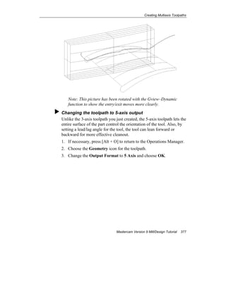 Creating Multiaxis Toolpaths
Mastercam Version 9 Mill/Design Tutorial 377
Note: This picture has been rotated with the Gview–Dynamic
function to show the entry/exit moves more clearly.
Changing the toolpath to 5-axis output
Unlike the 3-axis toolpath you just created, the 5-axis toolpath lets the
entire surface of the part control the orientation of the tool. Also, by
setting a lead/lag angle for the tool, the tool can lean forward or
backward for more effective cleanout.
1. If necessary, press [Alt + O] to return to the Operations Manager.
2. Choose the Geometry icon for the toolpath.
3. Change the Output Format to 5 Axis and choose OK.
 