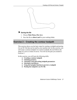 Creating a 2D Part and Contour Toolpath
Mastercam Version 9 Mill/Design Tutorial 27
Saving the file
1. Choose Main Menu, File, Save.
2. Save the file as elbow1.mc9 in your working folder.
Exercise 2 – Creating the contour toolpath
This exercise shows you the basic steps for creating a toolpath and posting
it to an NC file that can be read by your machine tool. In this exercise, you
will create a contour toolpath. In a contour toolpath, the tool follows the
shape of a curve or chain of curves. You will use the part you created in
Exercise 1.
In this exercise, you will learn the following skills:
Creating a contour toolpath
Chaining geometry
Choosing a tool and setting toolpath parameters
Selecting a tool library
Using the backplot function to preview a toolpath
Posting the toolpath to an NC file
 