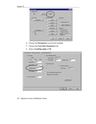 Chapter 16
378 Mastercam Version 9 Mill/Design Tutorial
4. Choose the Parameters icon for the toolpath.
5. Choose the Curve5ax Parameters tab.
6. Enter a Lead/lag angle of 10.
 
