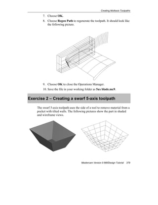 Creating Multiaxis Toolpaths
Mastercam Version 9 Mill/Design Tutorial 379
7. Choose OK.
8. Choose Regen Path to regenerate the toolpath. It should look like
the following picture.
9. Choose OK to close the Operations Manager.
10. Save the file in your working folder as 5ax blade.mc9.
Exercise 2 – Creating a swarf 5-axis toolpath
The swarf 5-axis toolpath uses the side of a tool to remove material from a
pocket with tilted walls. The following pictures show the part in shaded
and wireframe views.
 
