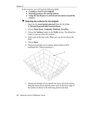 Chapter 16
380 Mastercam Version 9 Mill/Design Tutorial
In this exercise, you will learn the following skills:
Creating a swarf 5-axis toolpath.
Selecting geometry for tool tip control.
Using the fan distance to control tool movement around the
corners.
Selecting the surfaces for the toolpath
1. Open the file swarf pocket-mm.mc9 from the the folder
C:Mcam9TutorialsMill TutorialMetric.
2. Choose Main Menu, Toolpaths, Multiaxis, Swarf5ax.
3. Choose the Surfaces button in the Walls section. The dialog box
closes so you can select the surfaces.
4. Select each of the four walls. Make sure you do not choose the
floor.
5. Choose Done.
6. Mastercam prompts you to choose which surface will be
machined first. Select at position 1.
7. Mastercam prompts you to identify the lower rail of the surface.
Drag the mouse down until the arrow rests on the lower edge of
the surface as shown in the following picture and click.
1
 