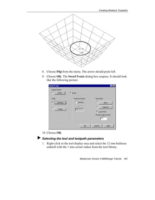 Creating Multiaxis Toolpaths
Mastercam Version 9 Mill/Design Tutorial 381
8. Choose Flip from the menu. The arrow should point left.
9. Choose OK. The Swarf 5-axis dialog box reopens. It should look
like the following picture.
10. Choose OK.
Selecting the tool and toolpath parameters
1. Right-click in the tool display area and select the 12 mm bullnose
endmill with the 1 mm corner radius from the tool library.
 