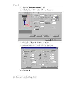 Chapter 16
382 Mastercam Version 9 Mill/Design Tutorial
2. Select the Multiaxis parameters tab.
3. Enter the values shown on the following dialog box.
4. Choose the Entry/Exit check box and button.
5. Enter the values shown on the following dialog box.
6. Choose OK.
 