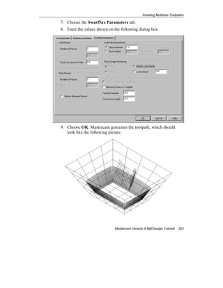 Creating Multiaxis Toolpaths
Mastercam Version 9 Mill/Design Tutorial 383
7. Choose the Swarf5ax Parameters tab.
8. Enter the values shown on the following dialog box.
9. Choose OK. Mastercam generates the toolpath, which should
look like the following picture.
 
