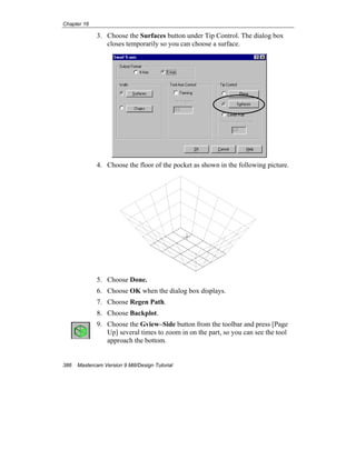 Chapter 16
386 Mastercam Version 9 Mill/Design Tutorial
3. Choose the Surfaces button under Tip Control. The dialog box
closes temporarily so you can choose a surface.
4. Choose the floor of the pocket as shown in the following picture.
5. Choose Done.
6. Choose OK when the dialog box displays.
7. Choose Regen Path.
8. Choose Backplot.
9. Choose the Gview–Side button from the toolbar and press [Page
Up] several times to zoom in on the part, so you can see the tool
approach the bottom.
 