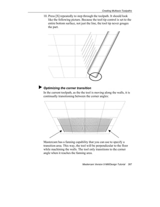 Creating Multiaxis Toolpaths
Mastercam Version 9 Mill/Design Tutorial 387
10. Press [S] repeatedly to step through the toolpath. It should look
like the following picture. Because the tool tip control is set to the
entire bottom surface, not just the line, the tool tip never gouges
the part.
Optimizing the corner transition
In the current toolpath, as the the tool is moving along the walls, it is
continually transitioning between the corner angles:
Mastercam has a fanning capability that you can use to specify a
transition area. This way, the tool will be perpendicular to the floor
while machining the walls. The tool only transitions to the corner
angle when it reaches the fanning area.
 