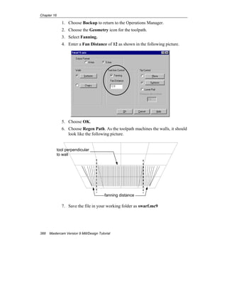 Chapter 16
388 Mastercam Version 9 Mill/Design Tutorial
1. Choose Backup to return to the Operations Manager.
2. Choose the Geometry icon for the toolpath.
3. Select Fanning.
4. Enter a Fan Distance of 12 as shown in the following picture.
5. Choose OK.
6. Choose Regen Path. As the toolpath machines the walls, it should
look like the following picture.
7. Save the file in your working folder as swarf.mc9
fanning distance
tool perpendicular
to wall
 