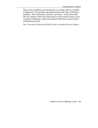 Creating Multiaxis Toolpaths
Mastercam Version 9 Mill/Design Tutorial 389
This exercise completes your introduction to creating multiaxis toolpaths
in Mastercam. You can learn about Mastercam's other types of multiaxis
toolpaths—drill, multisurface, flowline, and rotary—in the online help.
The next chapter, which is the final exercise in this tutorial, shows you an
example of machining a solid and introduces Mastercam's feature-based
solid drilling function.
Note: You need a Mastercam Solids license to complete the next chapter .
 