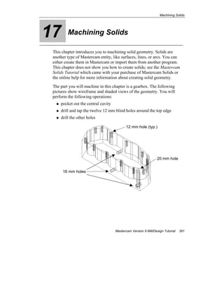Machining Solids
Mastercam Version 9 Mill/Design Tutorial 391
17 Machining Solids
This chapter introduces you to machining solid geometry. Solids are
another type of Mastercam entity, like surfaces, lines, or arcs. You can
either create them in Mastercam or import them from another program.
This chapter does not show you how to create solids; see the Mastercam
Solids Tutorial which came with your purchase of Mastercam Solids or
the online help for more information about creating solid geometry.
The part you will machine in this chapter is a gearbox. The following
pictures show wireframe and shaded views of the geometry. You will
perform the following operations:
pocket out the central cavity
drill and tap the twelve 12 mm blind holes around the top edge
drill the other holes
20 mm hole
16 mm holes
12 mm hole (typ.)
 