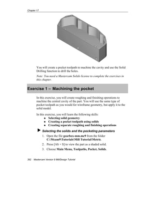 Chapter 17
392 Mastercam Version 9 Mill/Design Tutorial
You will create a pocket toolpath to machine the cavity and use the Solid
Drilling function to drill the holes.
Note: You need a Mastercam Solids license to complete the exercises in
this chapter.
Exercise 1 – Machining the pocket
In this exercise, you will create roughing and finishing operations to
machine the central cavity of the part. You will use the same type of
pocket toolpath as you would for wireframe geometry, but apply it to the
solid model.
In this exercise, you will learn the following skills:
Selecting solid geometry
Creating a pocket toolpath using solids
Creating separate roughing and finishing operations
Selecting the solids and the pocketing parameters
1. Open the file gearbox-mm.mc9 from the folder
C:Mcam9TutorialsMill TutorialMetric.
2. Press [Alt + S] to view the part as a shaded solid.
3. Choose Main Menu, Toolpaths, Pocket, Solids.
 