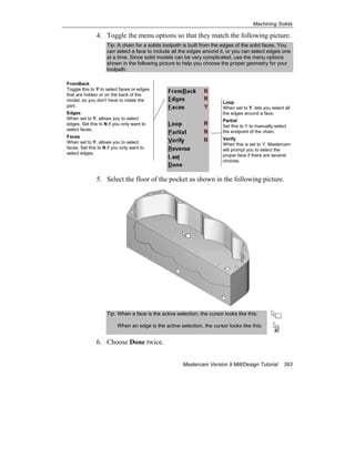 Machining Solids
Mastercam Version 9 Mill/Design Tutorial 393
4. Toggle the menu options so that they match the following picture.
Tip: A chain for a solids toolpath is built from the edges of the solid faces. You
can select a face to include all the edges around it, or you can select edges one
at a time. Since solid models can be very complicated, use the menu options
shown in the following picture to help you choose the proper geometry for your
toolpath.
5. Select the floor of the pocket as shown in the following picture.
Tip: When a face is the active selection, the cursor looks like this:
When an edge is the active selection, the cursor looks like this:
6. Choose Done twice.
FromBack
Toggle this to Y to select faces or edges
that are hidden or on the back of the
model, so you don't have to rotate the
part.
Edges
When set to Y, allows you to select
edges. Set this to N if you only want to
select faces.
Faces
When set to Y, allows you to select
faces. Set this to N if you only want to
select edges.
Loop
When set to Y, lets you select all
the edges around a face.
Partial
Set this to Y to manually select
the endpoint of the chain.
Verify
When this is set to Y, Mastercam
will prompt you to select the
proper face if there are several
choices.
 