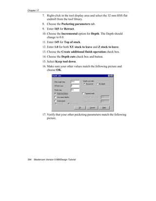 Chapter 17
394 Mastercam Version 9 Mill/Design Tutorial
7. Right-click in the tool display area and select the 32 mm HSS flat
endmill from the tool library.
8. Choose the Pocketing parameters tab.
9. Enter 165 for Retract.
10. Choose the Incremental option for Depth. The Depth should
change to 0.0.
11. Enter 145 for Top of stock.
12. Enter 1.0 for both XY stock to leave and Z stock to leave.
13. Choose the Create additional finish operation check box.
14. Choose the Depth cuts check box and button.
15. Select Keep tool down.
16. Make sure your other values match the following picture and
choose OK.
17. Verify that your other pocketing parameters match the following
picture.
 