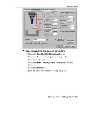Machining Solids
Mastercam Version 9 Mill/Design Tutorial 395
Selecting roughing and finishing parameters
1. Choose the Roughing/Finishing parameters tab.
2. Choose the Constant Overlap Spiral cutting method.
3. Clear the Finish check box.
4. Choose the Entry – ramp (or Entry – helix) check box and
button.
5. Choose the Ramp tab.
6. Enter the values shown on the following dialog box.
 