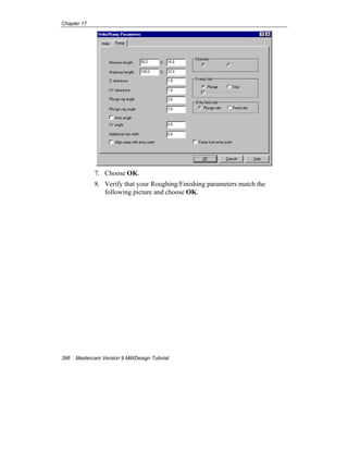Chapter 17
396 Mastercam Version 9 Mill/Design Tutorial
7. Choose OK.
8. Verify that your Roughing/Finishing parameters match the
following picture and choose OK.
 