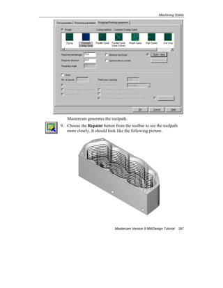 Machining Solids
Mastercam Version 9 Mill/Design Tutorial 397
Mastercam generates the toolpath.
9. Choose the Repaint button from the toolbar to see the toolpath
more clearly. It should look like the following picture.
 