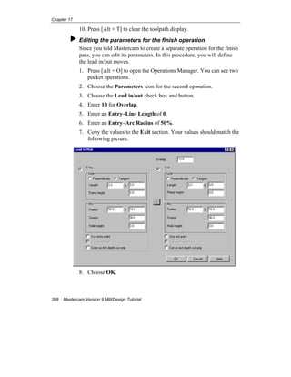 Chapter 17
398 Mastercam Version 9 Mill/Design Tutorial
10. Press [Alt + T] to clear the toolpath display.
Editing the parameters for the finish operation
Since you told Mastercam to create a separate operation for the finish
pass, you can edit its parameters. In this procedure, you will define
the lead in/out moves.
1. Press [Alt + O] to open the Operations Manager. You can see two
pocket operations.
2. Choose the Parameters icon for the second operation.
3. Choose the Lead in/out check box and button.
4. Enter 10 for Overlap.
5. Enter an Entry–Line Length of 0.
6. Enter an Entry–Arc Radius of 50%.
7. Copy the values to the Exit section. Your values should match the
following picture.
8. Choose OK.
 