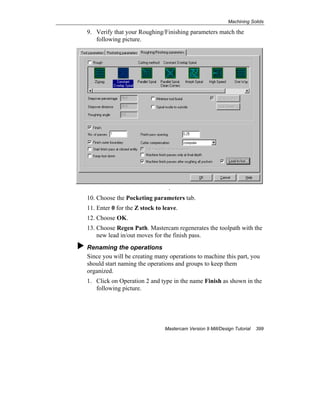 Machining Solids
Mastercam Version 9 Mill/Design Tutorial 399
9. Verify that your Roughing/Finishing parameters match the
following picture.
.
10. Choose the Pocketing parameters tab.
11. Enter 0 for the Z stock to leave.
12. Choose OK.
13. Choose Regen Path. Mastercam regenerates the toolpath with the
new lead in/out moves for the finish pass.
Renaming the operations
Since you will be creating many operations to machine this part, you
should start naming the operations and groups to keep them
organized.
1. Click on Operation 2 and type in the name Finish as shown in the
following picture.
 
