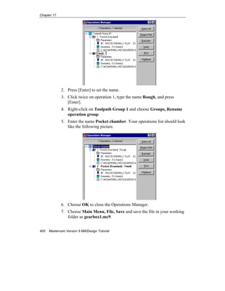 Chapter 17
400 Mastercam Version 9 Mill/Design Tutorial
2. Press [Enter] to set the name.
3. Click twice on operation 1, type the name Rough, and press
[Enter].
4. Right-click on Toolpath Group 1 and choose Groups, Rename
operation group.
5. Enter the name Pocket chamber. Your operations list should look
like the following picture.
6. Choose OK to close the Operations Manager.
7. Choose Main Menu, File, Save and save the file in your working
folder as gearbox1.mc9.
 