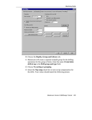 Machining Solids
Mastercam Version 9 Mill/Design Tutorial 403
10. Choose the Depths, Group and Library tab.
11. Mastercam will create a separate toolpath group for the drilling
operations for this group of holes. Enter the name 12 mm holes
drill & tap in the Drill group and type field.
12. Choose No sorting or grouping.
13. Select the Tip comp check box to turn on tip compensation for
the drills. Your values should match the following picture.
 