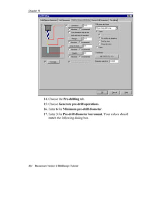 Chapter 17
404 Mastercam Version 9 Mill/Design Tutorial
14. Choose the Pre-drilling tab.
15. Choose Generate pre-drill operations.
16. Enter 6 for Minimum pre-drill diameter.
17. Enter 3 for Pre-drill diameter increment. Your values should
match the following dialog box.
 