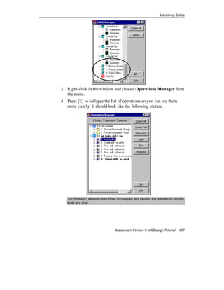 Machining Solids
Mastercam Version 9 Mill/Design Tutorial 407
3. Right-click in the window and choose Operations Manager from
the menu.
4. Press [E] to collapse the list of operations so you can see them
more clearly. It should look like the following picture.
Tip: Press [E] several more times to collapse and expand the operations list one
level at a time.
 