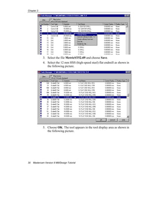 Chapter 3
30 Mastercam Version 9 Mill/Design Tutorial
3. Select the file MetricST52.tl9 and choose Save.
4. Select the 12 mm HSS (high-speed steel) flat endmill as shown in
the following picture.
5. Choose OK. The tool appears in the tool display area as shown in
the following picture.
 