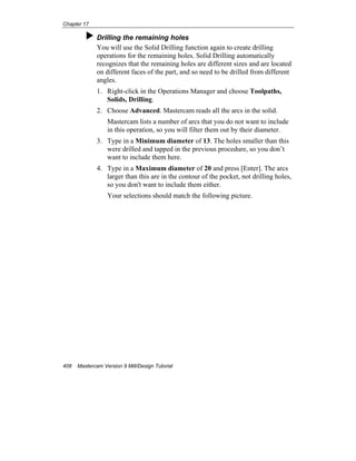 Chapter 17
408 Mastercam Version 9 Mill/Design Tutorial
Drilling the remaining holes
You will use the Solid Drilling function again to create drilling
operations for the remaining holes. Solid Drilling automatically
recognizes that the remaining holes are different sizes and are located
on different faces of the part, and so need to be drilled from different
angles.
1. Right-click in the Operations Manager and choose Toolpaths,
Solids, Drilling.
2. Choose Advanced. Mastercam reads all the arcs in the solid.
Mastercam lists a number of arcs that you do not want to include
in this operation, so you will filter them out by their diameter.
3. Type in a Minimum diameter of 13. The holes smaller than this
were drilled and tapped in the previous procedure, so you don’t
want to include them here.
4. Type in a Maximum diameter of 20 and press [Enter]. The arcs
larger than this are in the contour of the pocket, not drilling holes,
so you don't want to include them either.
Your selections should match the following picture.
 