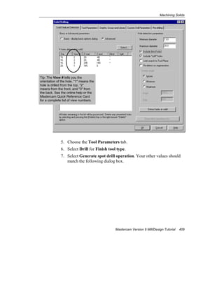 Machining Solids
Mastercam Version 9 Mill/Design Tutorial 409
5. Choose the Tool Parameters tab.
6. Select Drill for Finish tool type.
7. Select Generate spot drill operation. Your other values should
match the following dialog box.
Tip: The View # tells you the
orientation of the hole. "1" means the
hole is drilled from the top, "2"
means from the front, and "3" from
the back. See the online help or the
Mastercam Quick Reference Card
for a complete list of view numbers.
 