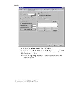 Chapter 17
410 Mastercam Version 9 Mill/Design Tutorial
8. Choose the Depths, Group and Library tab.
9. Enter the name Drill side holes in the Drill group and type field.
10. Choose Sort by view.
11. Select the Tip comp check box. Your values should match the
following picture.
 