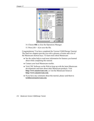 Chapter 17
412 Mastercam Version 9 Mill/Design Tutorial
14. Choose OK to close the Operations Manager.
15. Press [Alt + A] to save the file.
Congratulations! You have completed the Version 9 Mill/Design Tutorial.
The final two chapters provide you with a glossary of terms and a list of
the Mastercam shortcut keys. To learn more about Mastercam:
See the online help to read more information for features you learned
about while completing this tutorial.
Contact your local Mastercam reseller.
Visit CNC Software on the Web to keep up with the latest Mastercam
developments and learn about other Mastercam products. Visit
http://www.mastercam.com, or visit the Mastercam forum at
http://www.emastercam.com.
If you have any comments about this tutorial, please send them to
techdocs@mastercam.com.
 