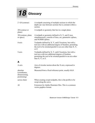 Glossary
Mastercam Version 9 Mill/Design Tutorial 413
18 Glossary
2 ½D (contour) A toolpath consisting of multiple sections in which the
depth can vary between sections but is constant within a
section.
2D (contour or
plane)
A toolpath or geometry that lies in a single plane.
3D (contour, plane
or space)
A toolpath or geometry defined in X, Y, and Z axes
simultaneously; consists of lines, arc, parametric splines,
and NURBS splines.
4-axis Toolpaths defined by X, Y, and Z locations, but with a
tool axis with an additional degree of freedom, permitting
the tool to be oriented parallel to an axis other than X, Y,
or Z.
5-axis Toolpaths defined by X, Y, and Z locations, but with a
tool axis with two additional degrees of freedom,
permitting the tool to be oriented parallel to an axis other
than X, Y, or Z.
A
A axis Axis of circular motion about the X axis; expressed in
degrees.
absolute
(coordinates,
dimensioning,
positioning)
Measured from a fixed reference point, usually 0,0,0.
across chain When creating swept toolpaths, this is the profile to be
swept along the curve.
AI Extension for Adobe Illustrator files. This is a common
vector graphics format.
 