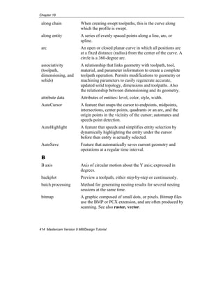 Chapter 18
414 Mastercam Version 9 Mill/Design Tutorial
along chain When creating swept toolpaths, this is the curve along
which the profile is swept.
along entity A series of evenly spaced points along a line, arc, or
spline.
arc An open or closed planar curve in which all positions are
at a fixed distance (radius) from the center of the curve. A
circle is a 360-degree arc.
associativity
(toolpath,
dimensioning, and
solids)
A relationship that links geometry with toolpath, tool,
material, and parameter information to create a complete
toolpath operation. Permits modifications to geometry or
machining parameters to easily regenerate accurate,
updated solid topology, dimensions and toolpaths. Also
the relationship between dimensioning and its geometry.
attribute data Attributes of entities: level, color, style, width.
AutoCursor A feature that snaps the cursor to endpoints, midpoints,
intersections, center points, quadrants or an arc, and the
origin points in the vicinity of the cursor; automates and
speeds point detection.
AutoHighlight A feature that speeds and simplifies entity selection by
dynamically highlighting the entity under the cursor
before then entity is actually selected.
AutoSave Feature that automatically saves current geometry and
operations at a regular time interval.
B
B axis Axis of circular motion about the Y axis; expressed in
degrees.
backplot Preview a toolpath, either step-by-step or continuously.
batch processing Method for generating nesting results for several nesting
sessions at the same time.
bitmap A graphic composed of small dots, or pixels. Bitmap files
use the BMP or PCX extension, and are often produced by
scanning. See also raster, vector.
 