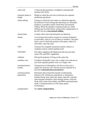 Glossary
Mastercam Version 9 Mill/Design Tutorial 417
circle mill A function that generates a toolpath to automatically
machine full circles.
clearance plane or
height
Height at which the tool moves between two separate
machining operations.
climb milling Cutting in which the tool rotates in a direction opposite
the direction of travel along the side being cut. Generally
produces a smoother surface finish than conventional
milling. When the spindle is rotating clockwise, climb
milling may be achieved by setting cutter compensation to
the left. See also conventional milling.
closed chain A chain whose start and end points are identical.
cluster A set of parts that need to remain in a certain orientation
to each other, such as a set of letters or numbers. The parts
form a unit in which the position of the parts, relative to
each other, stays the same.
CNC Acronym for computer numerical control, which is a
computer used to control machine tools.
CNCEDIT File editor supplied with Mastercam that also provides
some CNC and DNC capabilities.
collinear Having the property of lying on the same line.
combine view Combines all parallel views into a single view and moves
arcs from separate parallel views to a single view.
communications
(serial)
Transmission of information, one bit at a time over a
single line, between a PC and any devices attached to it.
See also communications parameters.
communications
parameters
Parameters that control the transfer of information
between a PC and devices attached to it. Parameters
include format, port, baud rate, parity, data bits, stop bits,
echo terminal emulation, strip carriage returns, strip line
feeds, EOL (end of line) delay, and DOS communications
mode. Communications is a File menu option
(Communic).
compensation See cutter compensation.
 
