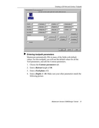 Creating a 2D Part and Contour Toolpath
Mastercam Version 9 Mill/Design Tutorial 31
Entering toolpath parameters
Mastercam automatically fills in many of the fields with default
values. For this toolpath, you will use the default values for all the
Tool parameters, and edit the Contour parameters.
1. Choose the Contour parameters tab.
2. Enter a Retract height of 10.
3. Enter a Feed plane of 2.
4. Enter a Depth of –10. Make sure your other parameters match the
following picture.
 