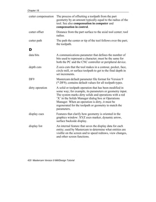 Chapter 18
420 Mastercam Version 9 Mill/Design Tutorial
cutter compensation The process of offsetting a toolpath from the part
geometry by an amount typically equal to the radius of the
tool. See also compensation in computer and
compensation in control.
cutter offset Distance from the part surface to the axial tool center; tool
radius.
cutter path The path the center or tip of the tool follows over the part;
the toolpath.
D
data bits A communications parameter that defines the number of
bits used to represent a character; must be the same for
both the PC and the CNC controller or peripheral device.
depth cuts Z-axis cuts that the tool makes in a contour, pocket, face,
circle mill, or surface toolpath to get to the final depth in
set increments.
DF9 Mastercam default parameter file format for Version 9
(*.DF9); contains default values for all toolpath types.
dirty operation A solid or toolpath operation that has been modified in
some way; for example, its parameters or geometry input.
The system marks dirty solids and operations with a red
‘X’ in the Solids Manager dialog box or Operations
Manager. When an operation is dirty, it must be
regenerated for the toolpath or geometry to match the
parameters.
display cues Features that clarify how geometry is oriented in the
graphics window: XYZ axes marker, dynamic arrow,
surface backside display.
display list An internal feature that saves the display data for each
entity; used by Mastercam to determine what entities are
visible on the screen and to speed redraws, view changes,
and other screen functions.
 