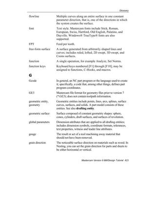 Glossary
Mastercam Version 9 Mill/Design Tutorial 423
flowline Multiple curves along an entire surface in one constant
parameter direction, that is, one of the directions in which
the system creates the surface.
font Text style. Mastercam fonts include Stick, Roman,
European, Swiss, Hartford, Old English, Palatino, and
Dayville. Windows® TrueType® fonts are also
supported.
FPT Feed per tooth.
free-form surface A surface generated from arbitrarily shaped lines and
curves; includes ruled, lofted, 2D swept, 3D swept, and
Coons surfaces.
function A single operation, for example Analyze, Set Norms.
function keys Keyboard keys numbered [F1] through [F10]; may be
assigned to functions, C-Hooks, and macros.
G
Gcode In general, an NC part program or the language used to create
it; specifically, a code that, among other things, defines part
program coordinates.
GE3 Mastercam file format for geometry files prior to version 7
(*.GE3); does not contain toolpath information.
geometric entity,
geometry
Geometric entities include points, lines, arcs, splines, surface
curves, surfaces, and solids. A part model consists of these
entities. See also drafting entity.
geometric surface Surface composed of constant geometric shapes: sphere,
cones, cylinders, draft surfaces, and surfaces of revolution.
global parameters Dimension attributes that are applied to all drafting entities;
includes dimension symbols, coordinate formats, tolerances,
text properties, witness and leader line attributes.
gouge The result or act of a tool machining away material that
should not have been removed.
grain direction The noticeable surface direction on materials such as wood. In
Nesting, you can set the grain direction for parts and sheets to
be either horizontal or vertical.
 