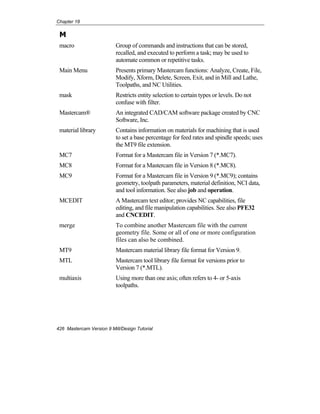 Chapter 18
426 Mastercam Version 9 Mill/Design Tutorial
M
macro Group of commands and instructions that can be stored,
recalled, and executed to perform a task; may be used to
automate common or repetitive tasks.
Main Menu Presents primary Mastercam functions: Analyze, Create, File,
Modify, Xform, Delete, Screen, Exit, and in Mill and Lathe,
Toolpaths, and NC Utilities.
mask Restricts entity selection to certain types or levels. Do not
confuse with filter.
Mastercam® An integrated CAD/CAM software package created by CNC
Software, Inc.
material library Contains information on materials for machining that is used
to set a base percentage for feed rates and spindle speeds; uses
the MT9 file extension.
MC7 Format for a Mastercam file in Version 7 (*.MC7).
MC8 Format for a Mastercam file in Version 8 (*.MC8).
MC9 Format for a Mastercam file in Version 9 (*.MC9); contains
geometry, toolpath parameters, material definition, NCI data,
and tool information. See also job and operation.
MCEDIT A Mastercam text editor; provides NC capabilities, file
editing, and file manipulation capabilities. See also PFE32
and CNCEDIT.
merge To combine another Mastercam file with the current
geometry file. Some or all of one or more configuration
files can also be combined.
MT9 Mastercam material library file format for Version 9.
MTL Mastercam tool library file format for versions prior to
Version 7 (*.MTL).
multiaxis Using more than one axis; often refers to 4- or 5-axis
toolpaths.
 