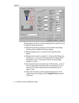 Chapter 3
32 Mastercam Version 9 Mill/Design Tutorial
The parameters as shown in the preceding picture instruct the tool
to make the following motions:
Rapid from the home position to 10 mm above the starting
position of the toolpath (the Retract height).
Rapid straight down to 2 mm above the stock (the Feed
plane).
Plunge into the stock to a depth of –10 mm at the Plunge rate,
40 mm/min., as set on the Tool parameters tab. Because the
feed plane is set to 2 mm above the part, the total plunge
distance is 12 mm.
Feed around the part at the feed rate of 40 mm/min., as set on
the Tool parameters tab. Because the compensation is set to
Left, the tool will be offset from the part geometry by its
radius, 6 mm.
When the tool returns to the original starting point, it will
rapid to the retract height, since the Rapid retract check box
is selected.
 