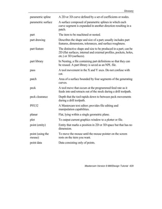 Glossary
Mastercam Version 9 Mill/Design Tutorial 429
parametric spline A 2D or 3D curve defined by a set of coefficients or nodes.
parametric surface A surface composed of parametric splines in which each
curve segment is expanded in another direction resulting in a
patch.
part The item to be machined or nested.
part drawing Describes the shape and size of a part; usually includes part
features, dimensions, tolerances, and surface roughness.
part feature The distinctive shape and size to be produced in a part; can be
2D (flat surfaces, internal and external profiles, pockets, holes,
etc.) or 3D (surfaces).
part library In Nesting, a file containing part definitions so that they can
be reused. A part library is saved as an NPL file.
pass A tool movement in the X and Y axes. Do not confuse with
cut.
patch Area of a surface bounded by four segments of the generating
curves.
peck A tool move that occurs at the programmed feed rate as it
feeds into and retracts out of the stock during a drill toolpath.
peck clearance Depth that the tool rapids down to between peck movements
during a drill toolpath.
PFE32 A Mastercam text editor; provides file editing and
manipulation capabilities.
planar Flat, lying within a single geometric plane.
plot To output current graphics window to a plotter or file.
point (entity) Entity that marks a position in 2D or 3D space but that has no
dimension.
point (using the
mouse)
To move the mouse until the mouse pointer on the screen
rests on the item you want.
point data Data consisting only of points.
 
